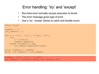 Error handling: ’try’ and ’except’
           •   Run-time error normally causes execution to bomb
           •   The error message gives type of error
           •   Use a ’try’, ’except’ blocks to catch and handle errors
"file t9.py"

numbers = []
not_numbers = []

for s in ['12', '-4.1', '1.0e2', 'e3']:
    try:
         n = float(s)
         numbers.append(s)
    except ValueError, msg:
         not_numbers.append(str(msg))

print 'numbers:', numbers
print 'not numbers:', not_numbers

numbers: ['12', '-4.1', '1.0e2']
not numbers: ['invalid literal for float(): e3']
 