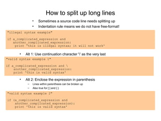 How to split up long lines
                •   Sometimes a source code line needs splitting up
                •   Indentation rule means we do not have free-format!
"illegal syntax example"

if a_complicated_expression and
   another_complicated_expression:
    print 'this is illegal syntax; it will not work'

       •   Alt 1: Use continuation character '' as the very last
"valid syntax example 1"

if a_complicated_expression and 
    another_complicated_expression:
    print 'this is valid syntax'

       •   Alt 2: Enclose the expression in parenthesis
            –   Lines within parenthesis can be broken up
            –   Also true for [ ] and { }
"valid syntax example 2"

if (a_complicated_expression and
    another_complicated_expression):
    print 'this is valid syntax'
 