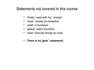 Statements not covered in this course

    •   'finally': used with 'try', 'except'
    •   'raise': causes an exception
    •   'yield': in functions
    •   'global': within functions
    •   'exec': execute strings as code

    • There is no 'goto' statement!
 