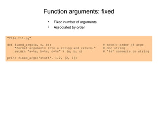 Function arguments: fixed
                      •   Fixed number of arguments
                      •   Associated by order

"file t11.py"

def fixed_args(a, c, b):                              # note!: order of args
    "Format arguments into a string and return.“      # doc string
    return "a=%s, b=%s, c=%s" % (a, b, c)             # '%s' converts to string

print fixed_args('stuff', 1.2, [2, 1])
 