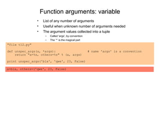 Function arguments: variable
                •    List of any number of arguments
                •    Useful when unknown number of arguments needed
                •    The argument values collected into a tuple
                      –   Called 'args', by convention
                      –   The ’*’ is the magical part
"file t12.py"

def unspec_args(a, *args):                               # name 'args' is a convention
    return "a=%s, others=%s" % (a, args)

print unspec_args('bla', 'qwe', 23, False)

a=bla, others=('qwe', 23, False)
 