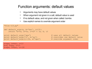 Function arguments: default values
                •   Arguments may have default values
                •   When argument not given in a call, default value is used
                •   If no default value, and not given when called: bombs
                •   Use explicit names to override argument order

"file t13.py"

def default_args(a, b='bar', c=13):
    return "a=%s, b=%s, c=%s" % (a, b, c)

print default_args('apa')                         # uses all default values
print default_args('s', b='py')                   # overrides one default value
print default_args(c=-26, a='apa')                # override argument order

a=apa, b=bar, c=13
a=s, b=py, c=13
a=apa, b=bar, c=-26
 