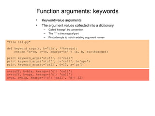 Function arguments: keywords
                •   Keyword/value arguments
                •   The argument values collected into a dictionary
                     –   Called 'kwargs', by convention
                     –   The ’**’ is the magical part
                     –   First attempts to match existing argument names
"file t14.py"

def keyword_args(a, b='bla', **kwargs):
    return "a=%s, b=%s, kwargs=%s" % (a, b, str(kwargs))

print keyword_args('stuff', c='call')
print keyword_args('stuff', c='call', b='apa')
print keyword_args(c='call', d=12, a='gr')

a=stuff, b=bla, kwargs={'c': 'call'}
a=stuff, b=apa, kwargs={'c': 'call'}
a=gr, b=bla, kwargs={'c': 'call', 'd': 12}
 