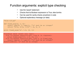 Function arguments: explicit type checking
                •   Use the 'assert' statement
                •   Checks that its Boolean expression is True, else bombs
                •   Can be used for sanity checks anywhere in code
                •   Optional explanatory message (or data)
"file t15.py"

def fixed_args(a, c, b):
    assert type(a) == type(1), "'a' must be an integer"
    return "a=%s, b=%s, c=%s" % (a, b, c)

print fixed_args('a', 1.2, [2, 1])

Traceback (most recent call last):
  File "C:Python testst15.py", line 8, in -toplevel-
    print fixed_args('a', 1.2, [2, 1])
  File "C:Python testst15.py", line 5, in fixed_args
    assert type(a) == type(1), "'a' must be an integer"
AssertionError: 'a' must be an integer
 