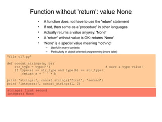 Function without 'return': value None
                •   A function does not have to use the 'return' statement
                •   If not, then same as a 'procedure' in other languages
                •   Actually returns a value anyway: 'None'
                •   A 'return' without value is OK: returns 'None'
                •   'None' is a special value meaning 'nothing'
                     –   Useful in many contexts
                     –   Particularly in object-oriented programming (more later)
"file t17.py"

def concat_strings(a, b):
    str_type = type('')                             # save a type value!
    if type(a) == str_type and type(b) == str_type:
        return a + ' ' + b

print 'strings:', concat_strings('first', 'second')
print 'integers:', concat_strings(1, 2)

strings: first second
integers: None
 