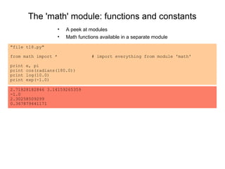 The 'math' module: functions and constants
                     •   A peek at modules
                     •   Math functions available in a separate module
"file t18.py"

from math import *                  # import everything from module 'math'

print   e, pi
print   cos(radians(180.0))
print   log(10.0)
print   exp(-1.0)

2.71828182846 3.14159265359
-1.0
2.30258509299
0.367879441171
 