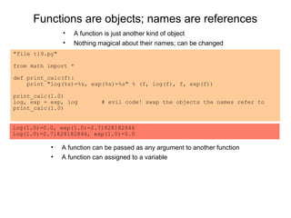 Functions are objects; names are references
                •   A function is just another kind of object
                •   Nothing magical about their names; can be changed
"file t19.py"

from math import *

def print_calc(f):
    print "log(%s)=%s, exp(%s)=%s" % (f, log(f), f, exp(f))

print_calc(1.0)
log, exp = exp, log          # evil code! swap the objects the names refer to
print_calc(1.0)


log(1.0)=0.0, exp(1.0)=2.71828182846
log(1.0)=2.71828182846, exp(1.0)=0.0

           •    A function can be passed as any argument to another function
           •    A function can assigned to a variable
 