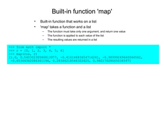Built-in function 'map'
             •   Built-in function that works on a list
             •   'map' takes a function and a list
                  –   The function must take only one argument, and return one value
                  –   The function is applied to each value of the list
                  –   The resulting values are returned in a list

>>> from math import *
>>> r = [0, 1, 2, 3, 4, 5, 6]
>>> map(cos, r)
[1.0, 0.54030230586813977, -0.41614683654714241, -0.98999249660044542,
 -0.65364362086361194, 0.28366218546322625, 0.96017028665036597]
 
