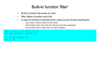Built-in function 'filter'
           •   Built-in function that works on a list
           •   'filter' takes a function and a list
           •   It uses the function to decide which values to put into the resulting list
                –   Each value in the list is given to the function
                –   If the function return True, then the value is put into the resulting list
                –   If the function returns False, then the value is skipped

>>> r = [0, 1, 2, 3, 4, 5, 6]
>>> def large(x): return x>3

>>> filter(large, r)
[4, 5, 6]
 