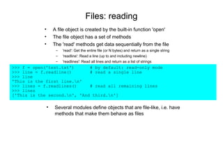 Files: reading
            •       A file object is created by the built-in function 'open'
            •       The file object has a set of methods
            •       The 'read' methods get data sequentially from the file
                     –   'read': Get the entire file (or N bytes) and return as a single string
                     –   'readline': Read a line (up to and including newline)
                     –   'readlines': Read all lines and return as a list of strings
>>> f = open('test.txt')      # by default: read-only mode
>>> line = f.readline()       # read a single line
>>> line
'This is the first line.n'
>>> lines = f.readlines()     # read all remaining lines
>>> lines
['This is the second.n', 'And third.n']

                •   Several modules define objects that are file-like, i.e. have
                    methods that make them behave as files
 