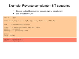 Example: Reverse complement NT sequence
         •      Given a nucleotide sequence, produce reverse complement
         •      Use available features

"file t21.py"

complement_map = {'c': 'g', 'g': 'c', 'a': 't', 't': 'a'}

seq = 'cgtaacggtcaggttatattt'

complist = map(complement_map.get, seq)
complist.reverse()
revseq = ''.join(complist)

print seq
print revseq

cgtaacggtcaggttatattt
aaatataacctgaccgttacg
 