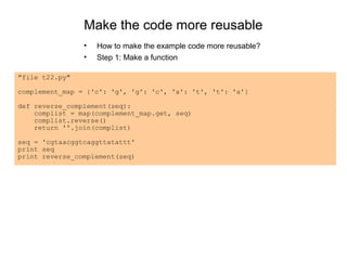Make the code more reusable
                •   How to make the example code more reusable?
                •   Step 1: Make a function

"file t22.py"

complement_map = {'c': 'g', 'g': 'c', 'a': 't', 't': 'a'}

def reverse_complement(seq):
    complist = map(complement_map.get, seq)
    complist.reverse()
    return ''.join(complist)

seq = 'cgtaacggtcaggttatattt'
print seq
print reverse_complement(seq)
 