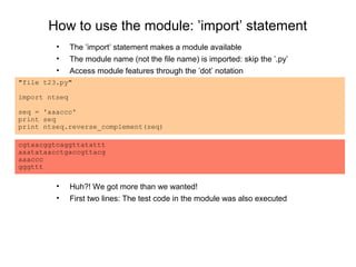 How to use the module: ’import’ statement
         •     The ’import’ statement makes a module available
         •     The module name (not the file name) is imported: skip the ’.py’
         •     Access module features through the ’dot’ notation
"file t23.py"

import ntseq

seq = 'aaaccc'
print seq
print ntseq.reverse_complement(seq)

cgtaacggtcaggttatattt
aaatataacctgaccgttacg
aaaccc
gggttt

         •     Huh?! We got more than we wanted!
         •     First two lines: The test code in the module was also executed
 