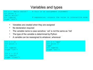 Variables and types
>>> a = 'Hello world!'       # this is an assignment statement
>>> print a
'Hello world!'
>>> type(a)                  # expression: outputs the value in interactive mode
<type 'str'>


    •   Variables are created when they are assigned
    •   No declaration required
    •   The variable name is case sensitive: ‘val’ is not the same as ‘Val’
    •   The type of the variable is determined by Python
    •   A variable can be reassigned to whatever, whenever

>>> n = 12                                    >>> n = 'apa'
>>> print n                                   >>> print n
12                                            'apa'
>>> type(n)                                   >>> type(n)
<type 'int'>                                  <type 'str'>

>>> n = 12.0
>>> type(n)
<type 'float'>
 