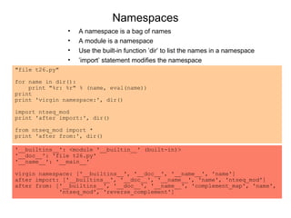 Namespaces
                •   A namespace is a bag of names
                •   A module is a namespace
                •   Use the built-in function ’dir’ to list the names in a namespace
                •   ’import’ statement modifies the namespace
"file t26.py"

for name in dir():
    print "%r: %r" % (name, eval(name))
print
print 'virgin namespace:', dir()

import ntseq_mod
print 'after import:', dir()

from ntseq_mod import *
print 'after from:', dir()

'__builtins__': <module '__builtin__' (built-in)>
'__doc__': 'file t26.py'
'__name__': '__main__'

virgin namespace: ['__builtins__', '__doc__', '__name__', 'name']
after import: ['__builtins__', '__doc__', '__name__', 'name', 'ntseq_mod']
after from: ['__builtins__', '__doc__', '__name__', 'complement_map', 'name',
             'ntseq_mod', 'reverse_complement']
 