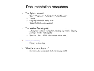 Documentation resources
•   The Python manual
     –   ’Start’ > ’Programs’ > ’Python 2.3’ > ’Python Manuals’
     –   Tutorial
     –   Language Reference (heavy stuff)
     –   Global Module Index (very useful)


•   The Module Docs (pydoc)
     –   Actually lists what’s on your system, including any installed 3rd party
         packages (if in the module path)
     –   Uses the __doc__ strings in the module source code


•   www.python.org
     –   Pointers to other sites


•   ”Use the source, Luke…”
     –   Sometimes, the source code itself may be very useful
 