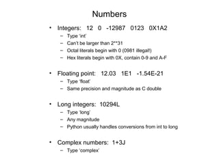 Numbers
• Integers: 12 0 -12987 0123 0X1A2
   –   Type ‘int’
   –   Can’t be larger than 2**31
   –   Octal literals begin with 0 (0981 illegal!)
   –   Hex literals begin with 0X, contain 0-9 and A-F


• Floating point: 12.03 1E1 -1.54E-21
   – Type ‘float’
   – Same precision and magnitude as C double


• Long integers: 10294L
   – Type ‘long’
   – Any magnitude
   – Python usually handles conversions from int to long


• Complex numbers: 1+3J
   – Type ‘complex’
 