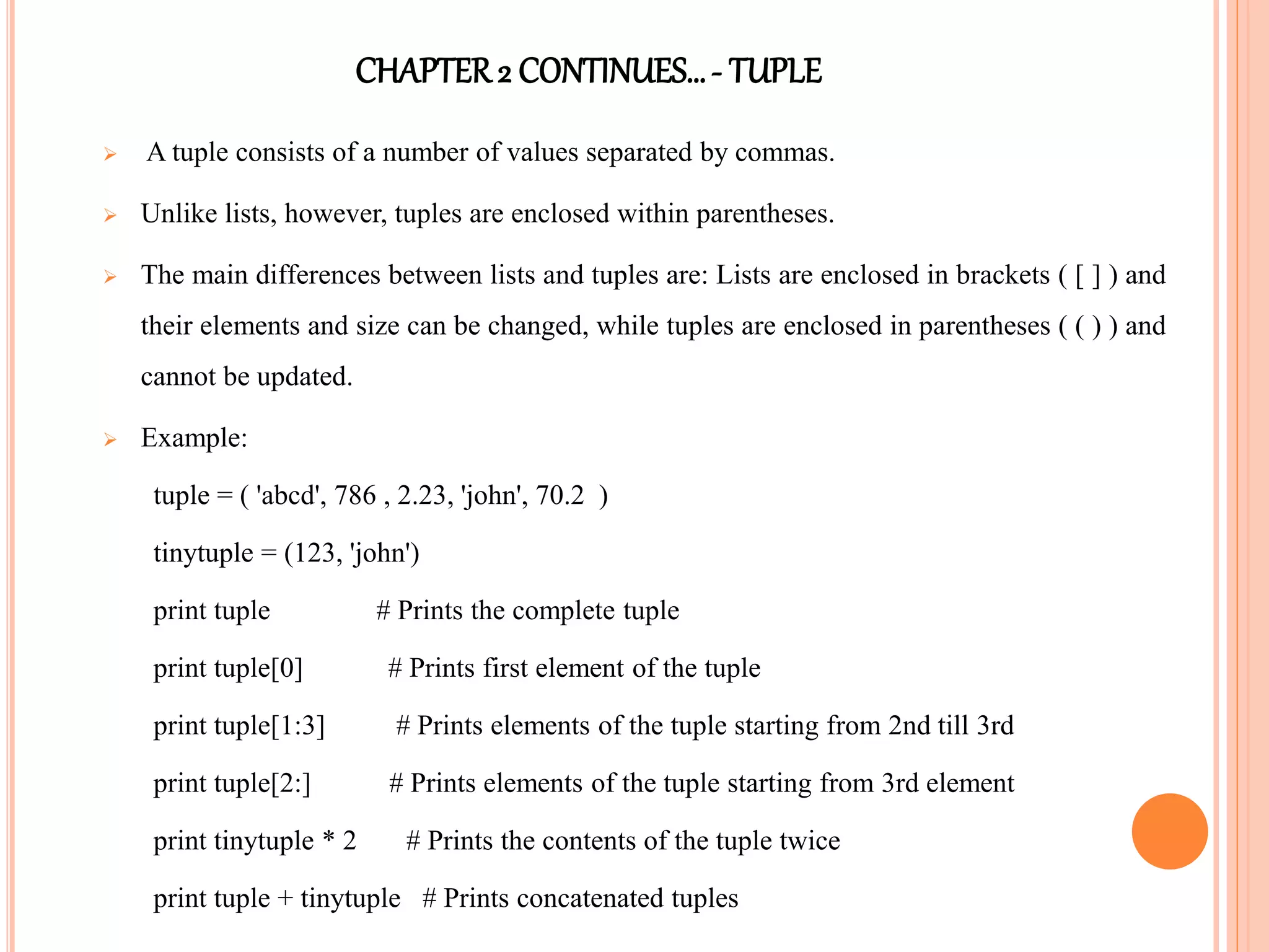 CHAPTER2 CONTINUES…- TUPLE
 A tuple consists of a number of values separated by commas.
 Unlike lists, however, tuples are enclosed within parentheses.
 The main differences between lists and tuples are: Lists are enclosed in brackets ( [ ] ) and
their elements and size can be changed, while tuples are enclosed in parentheses ( ( ) ) and
cannot be updated.
 Example:
tuple = ( 'abcd', 786 , 2.23, 'john', 70.2 )
tinytuple = (123, 'john')
print tuple # Prints the complete tuple
print tuple[0] # Prints first element of the tuple
print tuple[1:3] # Prints elements of the tuple starting from 2nd till 3rd
print tuple[2:] # Prints elements of the tuple starting from 3rd element
print tinytuple * 2 # Prints the contents of the tuple twice
print tuple + tinytuple # Prints concatenated tuples
 