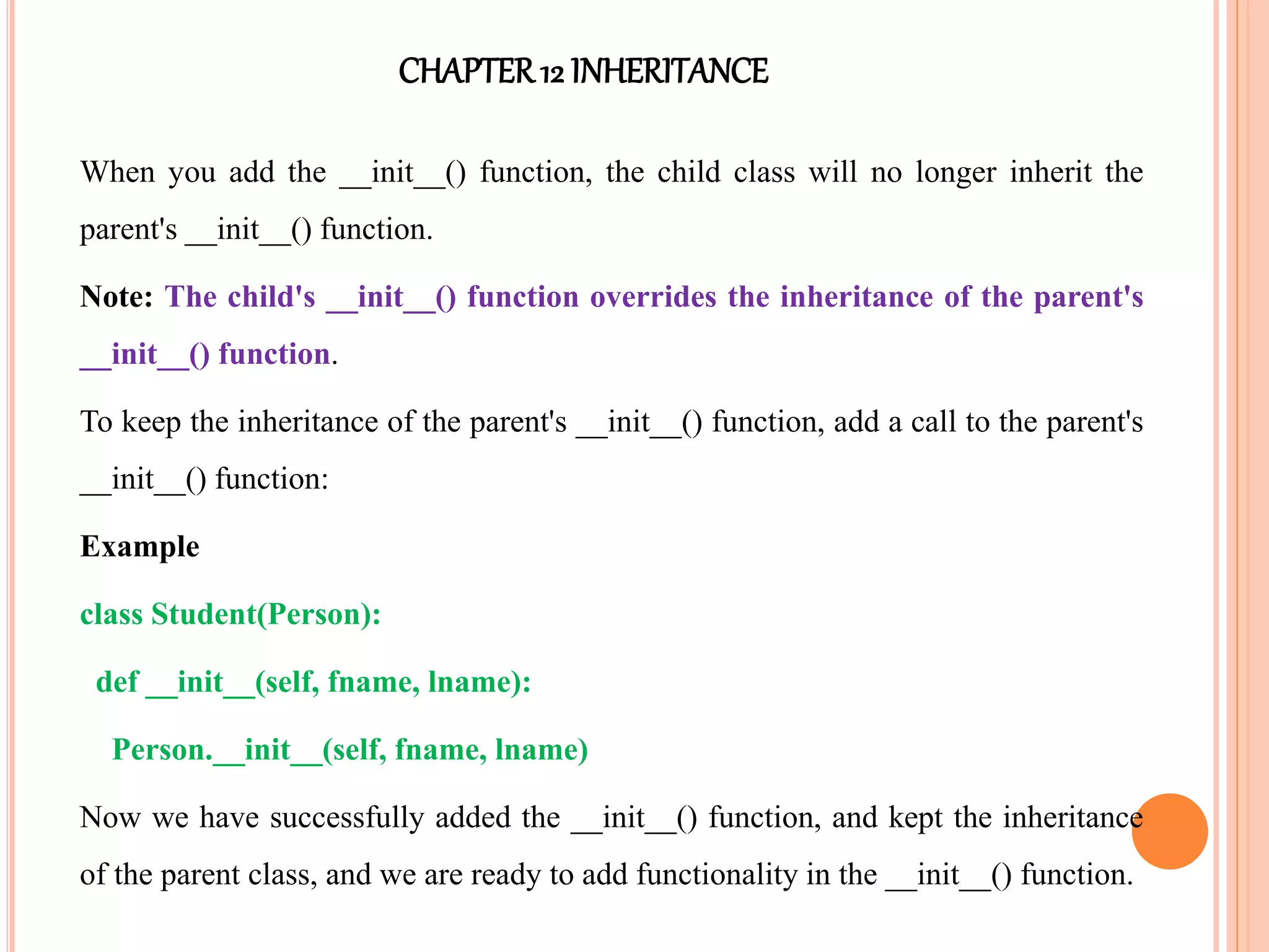 CHAPTER12 INHERITANCE
When you add the __init__() function, the child class will no longer inherit the
parent's __init__() function.
Note: The child's __init__() function overrides the inheritance of the parent's
__init__() function.
To keep the inheritance of the parent's __init__() function, add a call to the parent's
__init__() function:
Example
class Student(Person):
def __init__(self, fname, lname):
Person.__init__(self, fname, lname)
Now we have successfully added the __init__() function, and kept the inheritance
of the parent class, and we are ready to add functionality in the __init__() function.
 