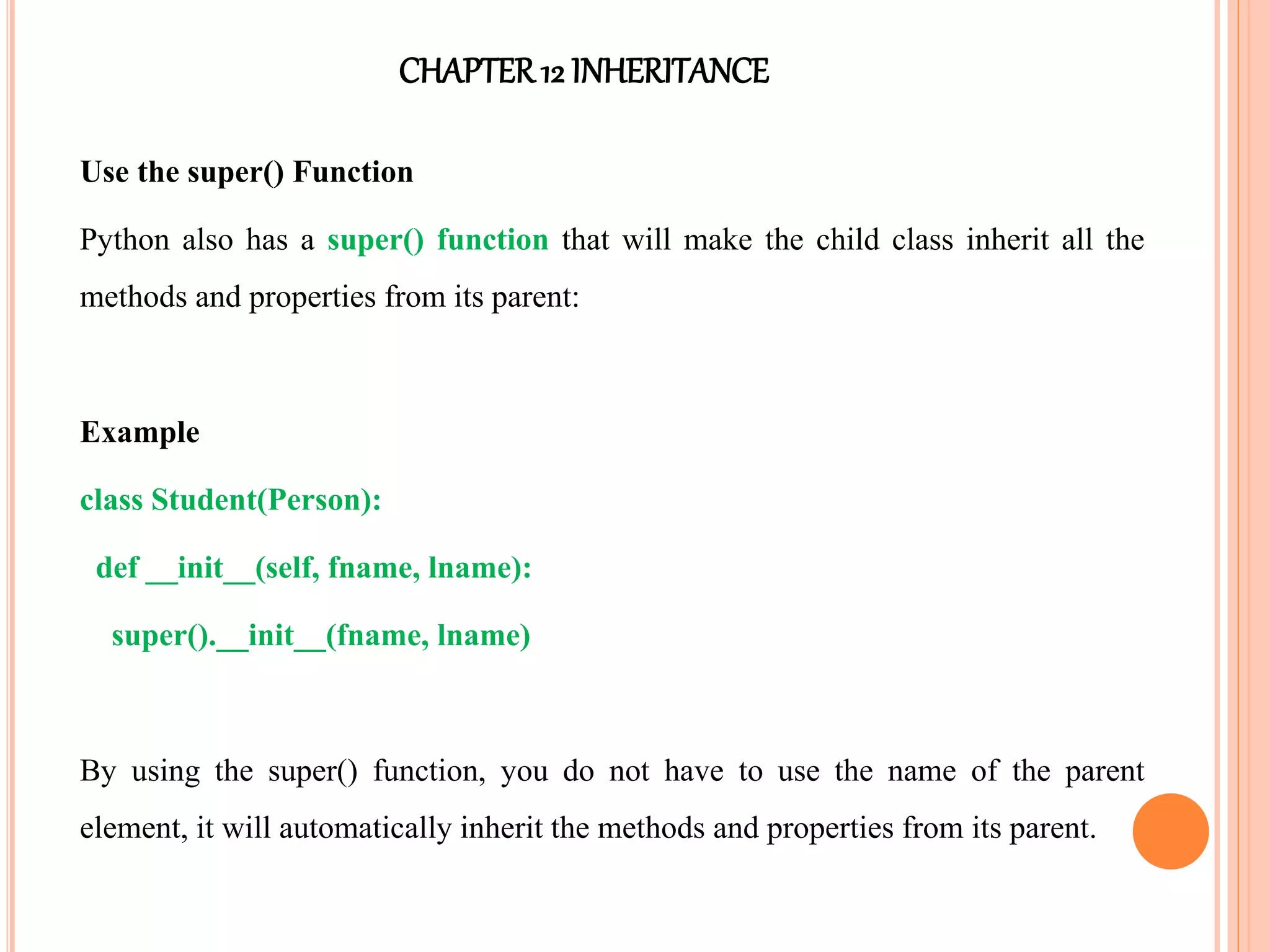 CHAPTER12 INHERITANCE
Use the super() Function
Python also has a super() function that will make the child class inherit all the
methods and properties from its parent:
Example
class Student(Person):
def __init__(self, fname, lname):
super().__init__(fname, lname)
By using the super() function, you do not have to use the name of the parent
element, it will automatically inherit the methods and properties from its parent.
 