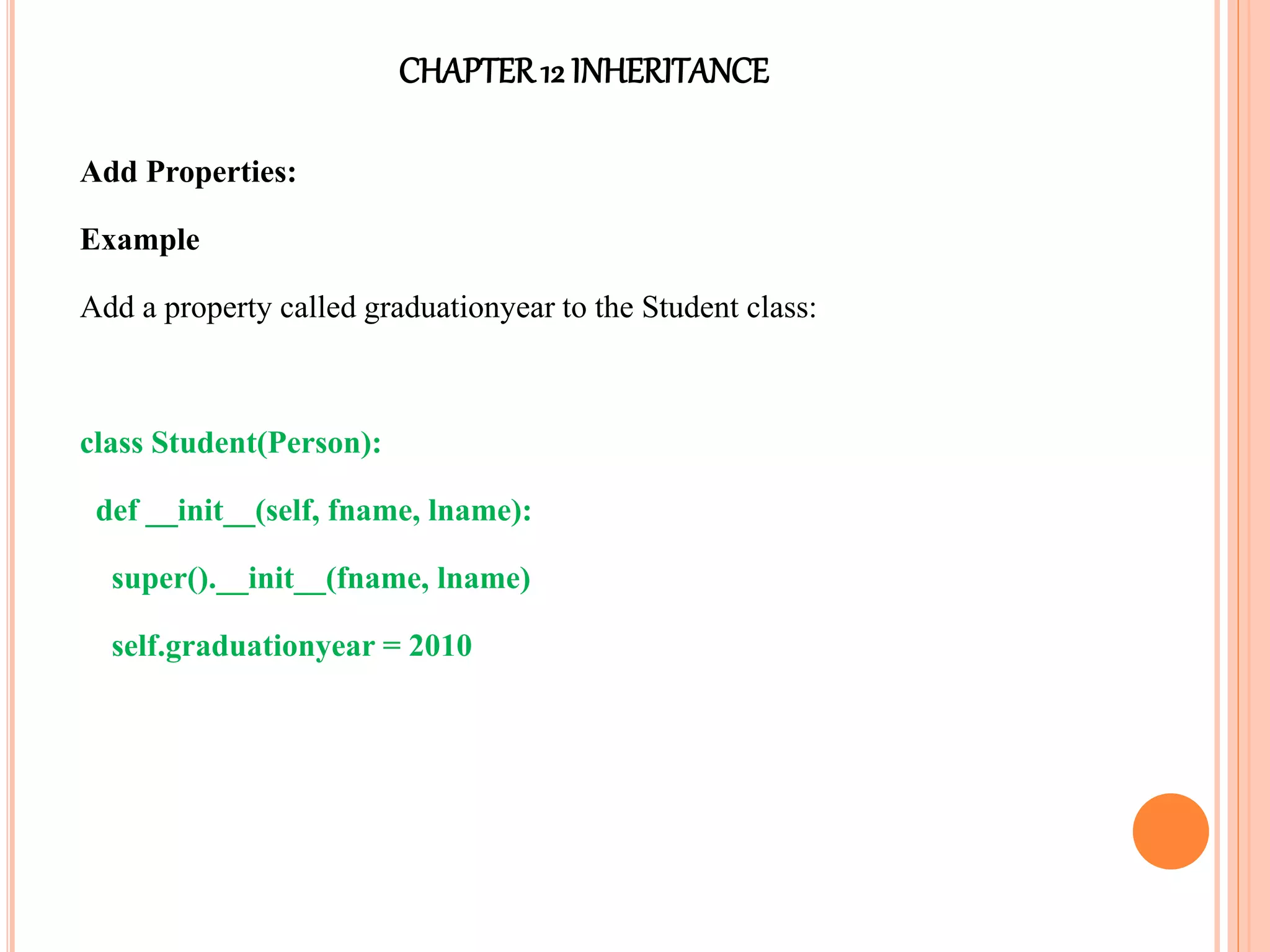 CHAPTER12 INHERITANCE
Add Properties:
Example
Add a property called graduationyear to the Student class:
class Student(Person):
def __init__(self, fname, lname):
super().__init__(fname, lname)
self.graduationyear = 2010
 
