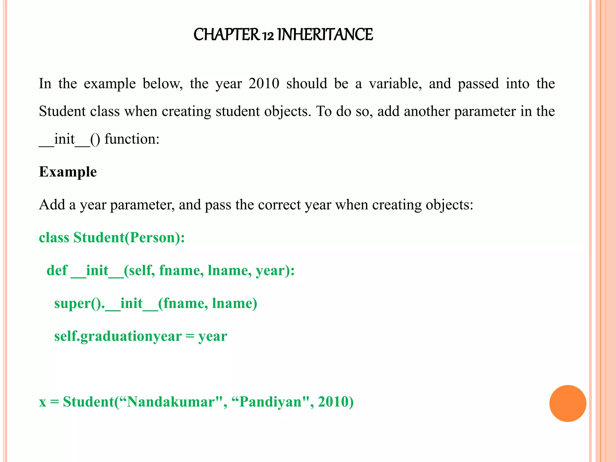 CHAPTER12 INHERITANCE
In the example below, the year 2010 should be a variable, and passed into the
Student class when creating student objects. To do so, add another parameter in the
__init__() function:
Example
Add a year parameter, and pass the correct year when creating objects:
class Student(Person):
def __init__(self, fname, lname, year):
super().__init__(fname, lname)
self.graduationyear = year
x = Student(“Nandakumar", “Pandiyan", 2010)
 