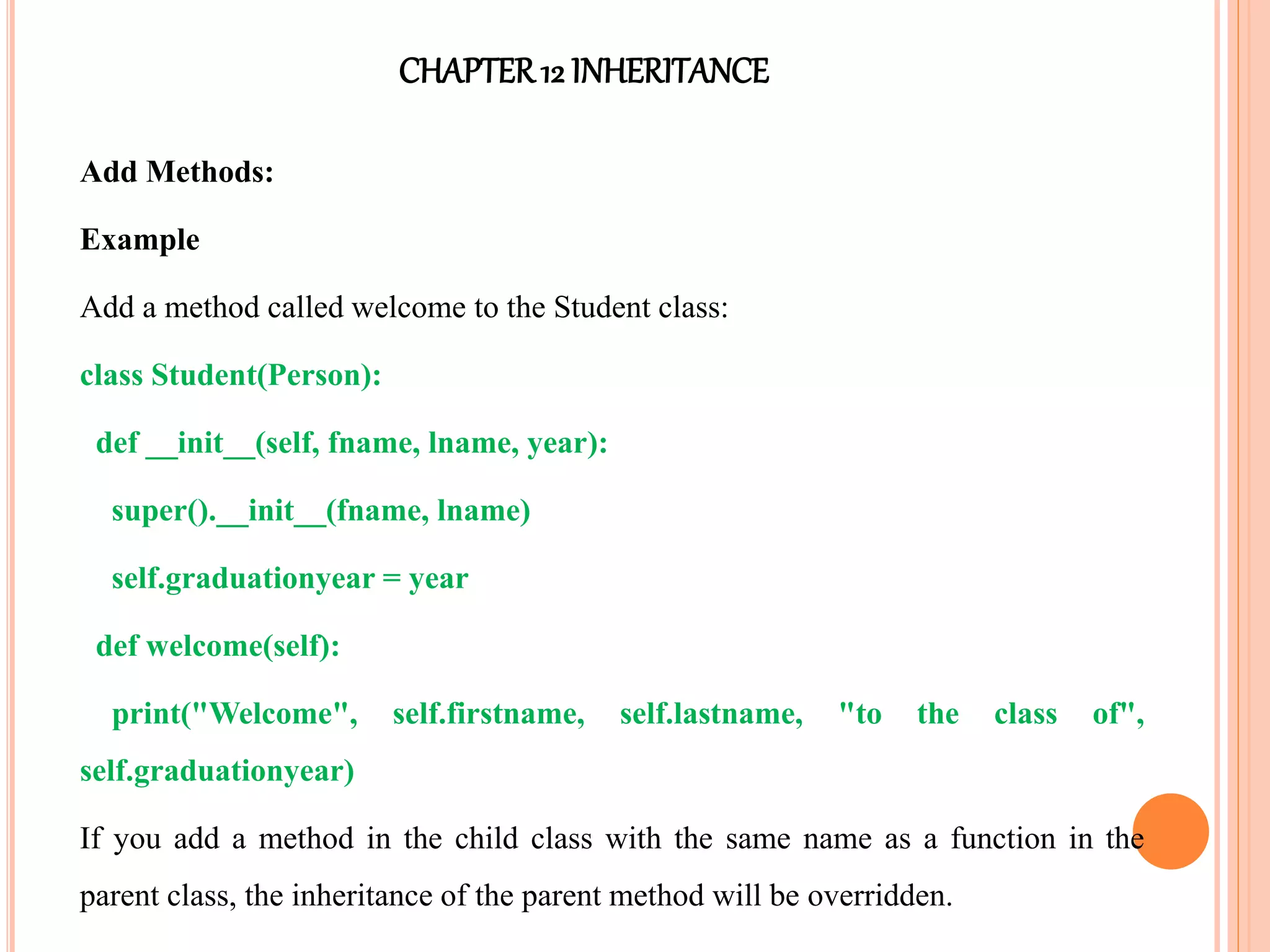 CHAPTER12 INHERITANCE
Add Methods:
Example
Add a method called welcome to the Student class:
class Student(Person):
def __init__(self, fname, lname, year):
super().__init__(fname, lname)
self.graduationyear = year
def welcome(self):
print("Welcome", self.firstname, self.lastname, "to the class of",
self.graduationyear)
If you add a method in the child class with the same name as a function in the
parent class, the inheritance of the parent method will be overridden.
 