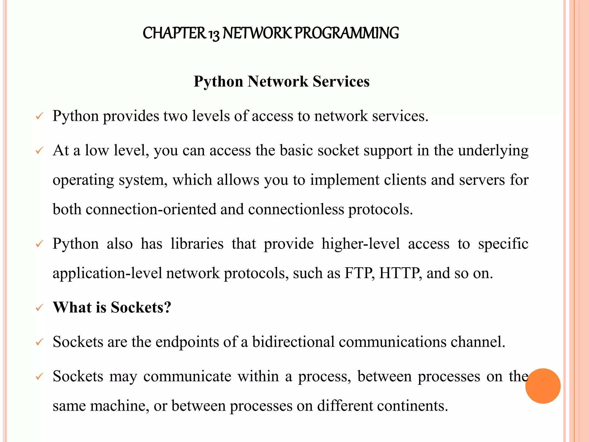 CHAPTER13 NETWORKPROGRAMMING
Python Network Services
 Python provides two levels of access to network services.
 At a low level, you can access the basic socket support in the underlying
operating system, which allows you to implement clients and servers for
both connection-oriented and connectionless protocols.
 Python also has libraries that provide higher-level access to specific
application-level network protocols, such as FTP, HTTP, and so on.
 What is Sockets?
 Sockets are the endpoints of a bidirectional communications channel.
 Sockets may communicate within a process, between processes on the
same machine, or between processes on different continents.
 