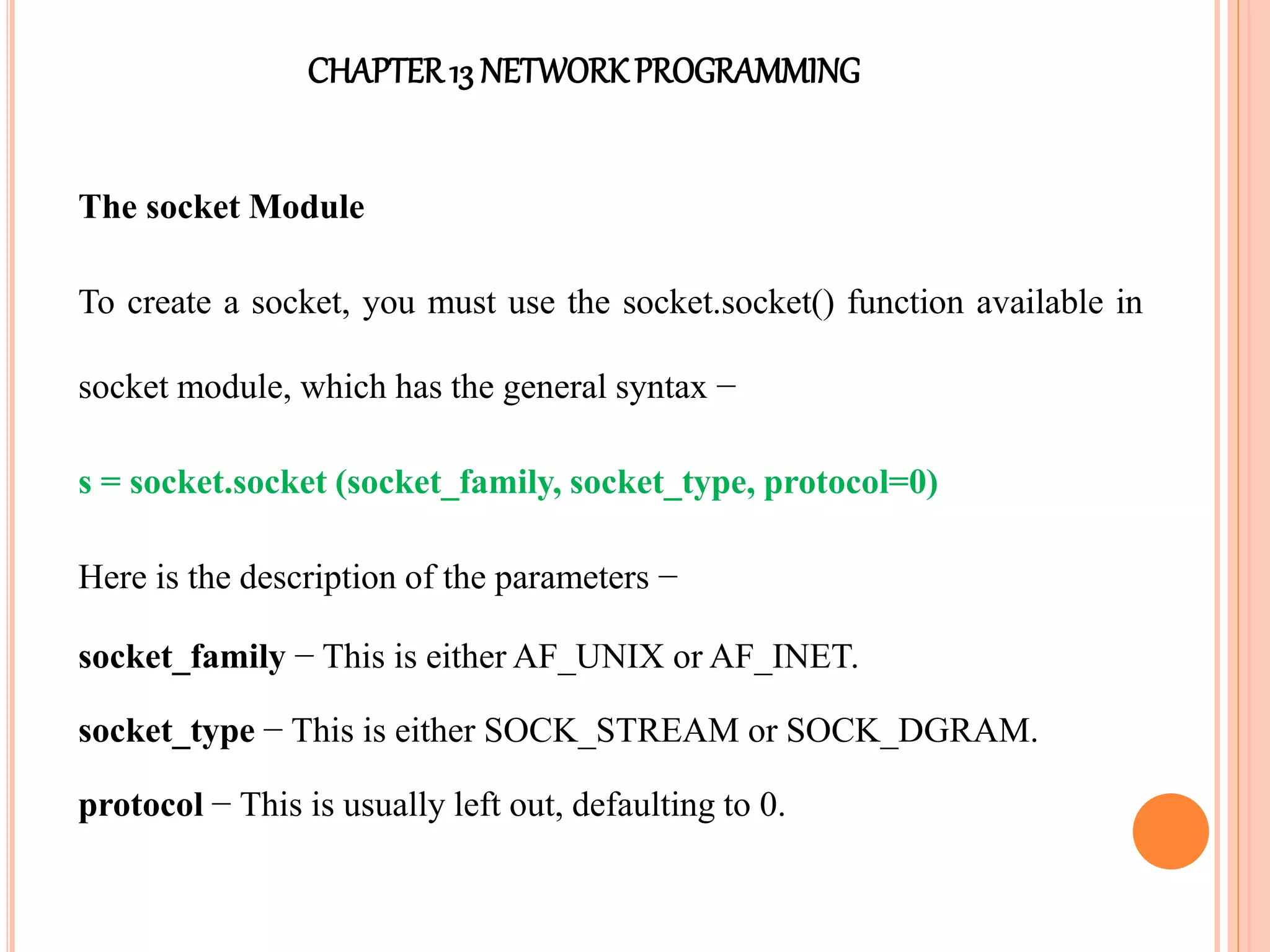 CHAPTER13 NETWORKPROGRAMMING
The socket Module
To create a socket, you must use the socket.socket() function available in
socket module, which has the general syntax −
s = socket.socket (socket_family, socket_type, protocol=0)
Here is the description of the parameters −
socket_family − This is either AF_UNIX or AF_INET.
socket_type − This is either SOCK_STREAM or SOCK_DGRAM.
protocol − This is usually left out, defaulting to 0.
 