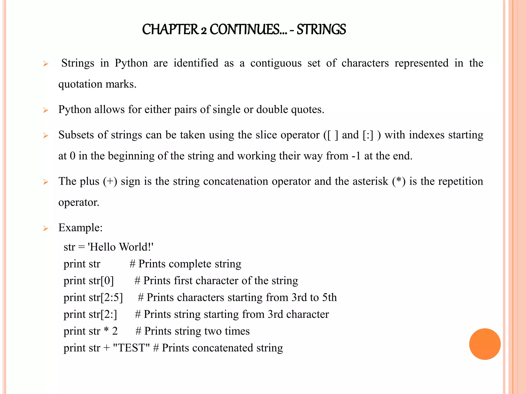 CHAPTER2 CONTINUES…- STRINGS
 Strings in Python are identified as a contiguous set of characters represented in the
quotation marks.
 Python allows for either pairs of single or double quotes.
 Subsets of strings can be taken using the slice operator ([ ] and [:] ) with indexes starting
at 0 in the beginning of the string and working their way from -1 at the end.
 The plus (+) sign is the string concatenation operator and the asterisk (*) is the repetition
operator.
 Example:
str = 'Hello World!'
print str # Prints complete string
print str[0] # Prints first character of the string
print str[2:5] # Prints characters starting from 3rd to 5th
print str[2:] # Prints string starting from 3rd character
print str * 2 # Prints string two times
print str + "TEST" # Prints concatenated string
 