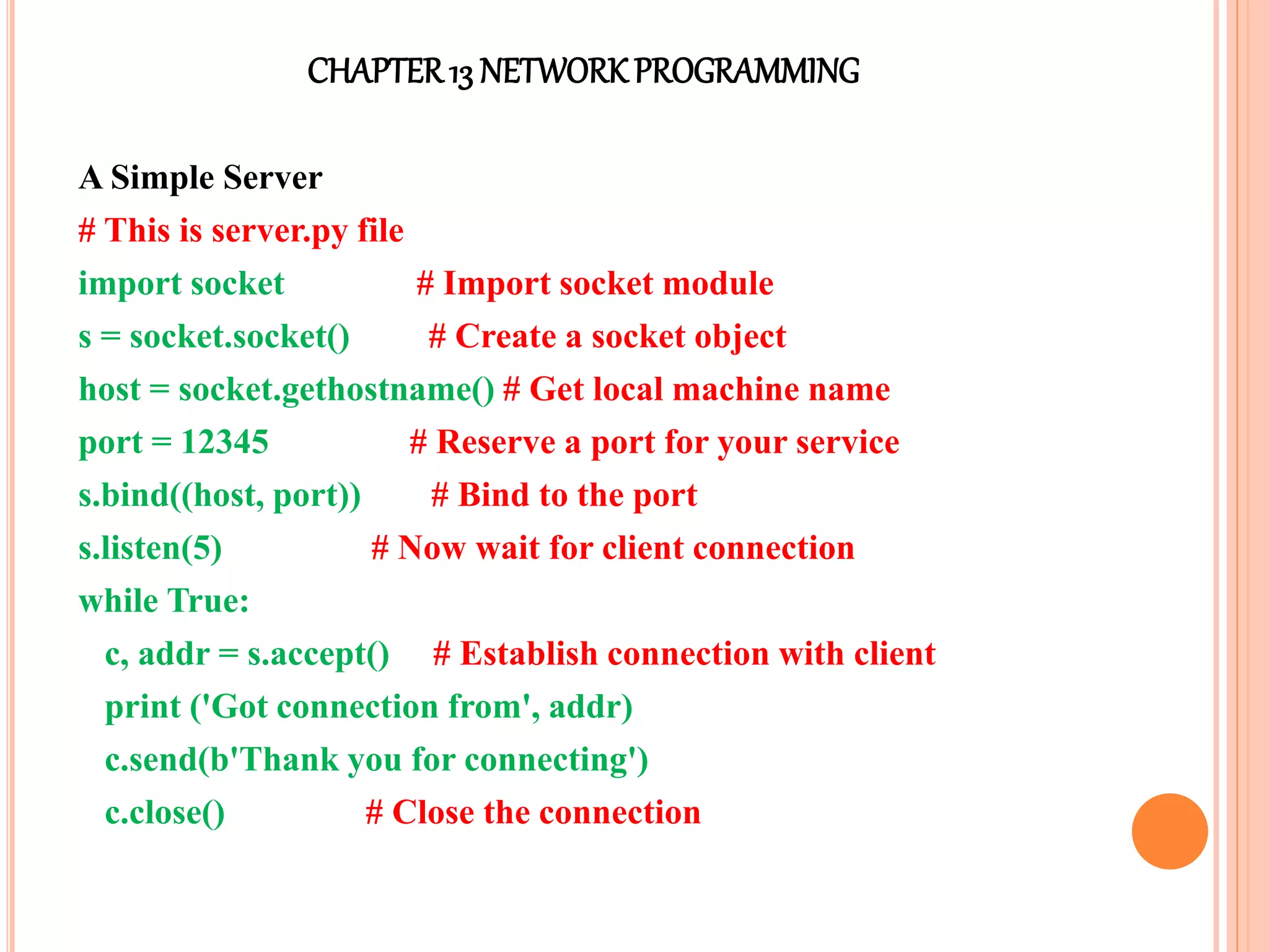 CHAPTER13 NETWORKPROGRAMMING
A Simple Server
# This is server.py file
import socket # Import socket module
s = socket.socket() # Create a socket object
host = socket.gethostname() # Get local machine name
port = 12345 # Reserve a port for your service
s.bind((host, port)) # Bind to the port
s.listen(5) # Now wait for client connection
while True:
c, addr = s.accept() # Establish connection with client
print ('Got connection from', addr)
c.send(b'Thank you for connecting')
c.close() # Close the connection
 