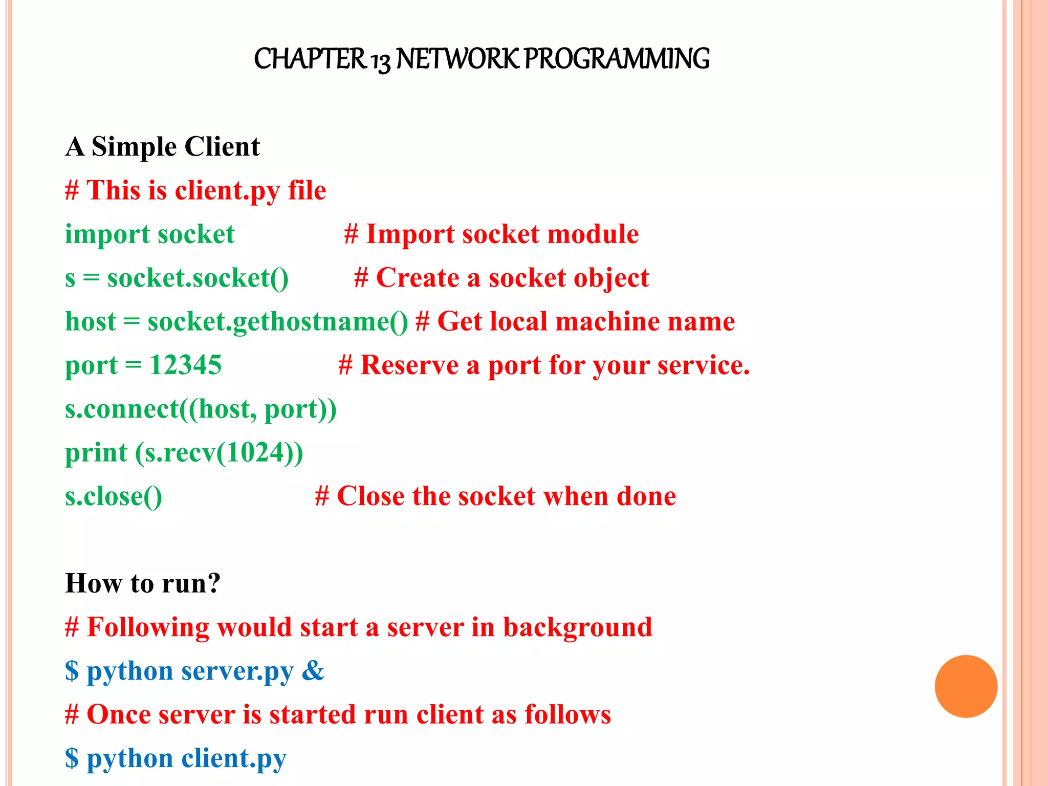 CHAPTER13 NETWORKPROGRAMMING
A Simple Client
# This is client.py file
import socket # Import socket module
s = socket.socket() # Create a socket object
host = socket.gethostname() # Get local machine name
port = 12345 # Reserve a port for your service.
s.connect((host, port))
print (s.recv(1024))
s.close() # Close the socket when done
How to run?
# Following would start a server in background
$ python server.py &
# Once server is started run client as follows
$ python client.py
 