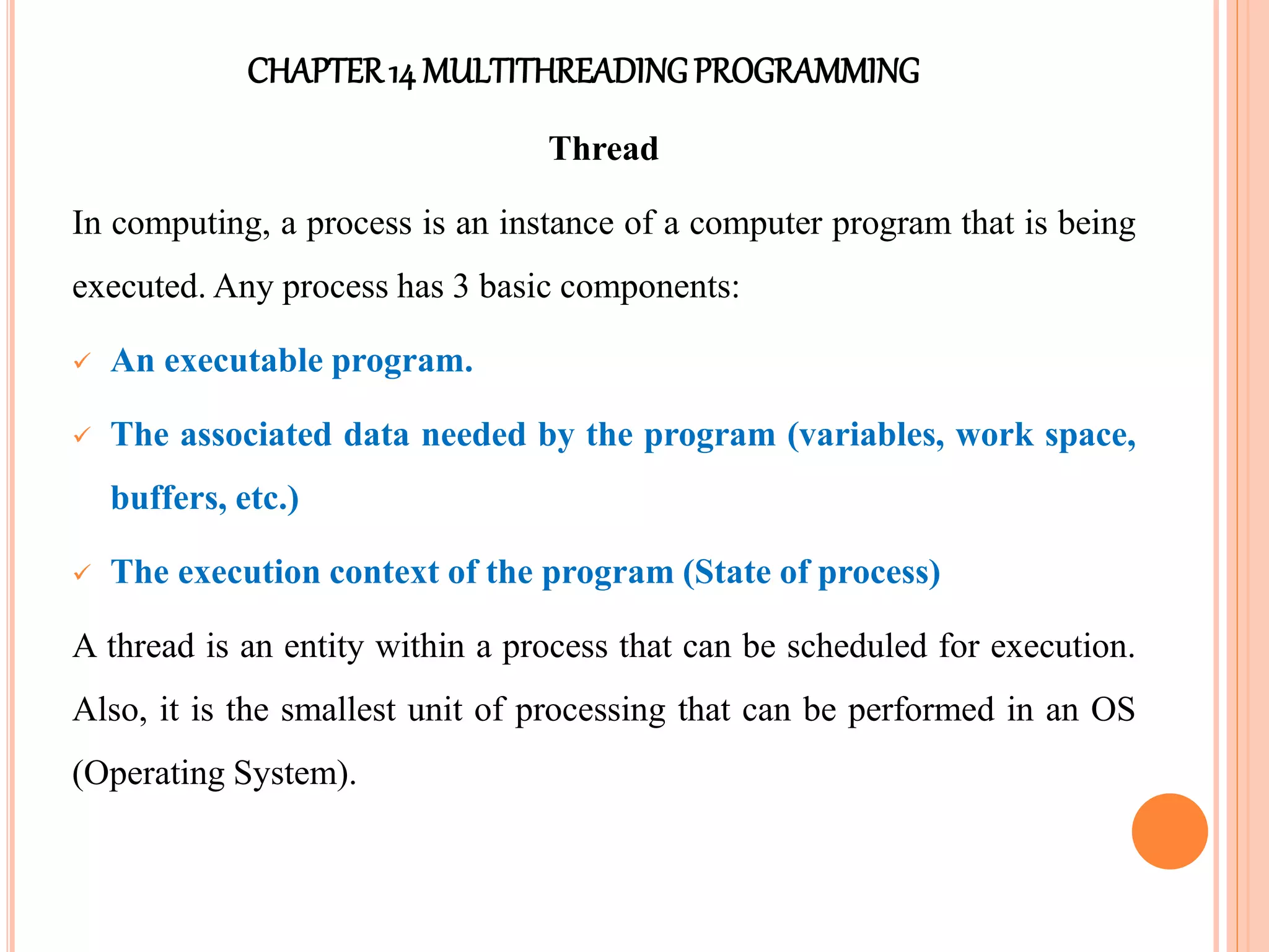 CHAPTER14 MULTITHREADINGPROGRAMMING
Thread
In computing, a process is an instance of a computer program that is being
executed. Any process has 3 basic components:
 An executable program.
 The associated data needed by the program (variables, work space,
buffers, etc.)
 The execution context of the program (State of process)
A thread is an entity within a process that can be scheduled for execution.
Also, it is the smallest unit of processing that can be performed in an OS
(Operating System).
 