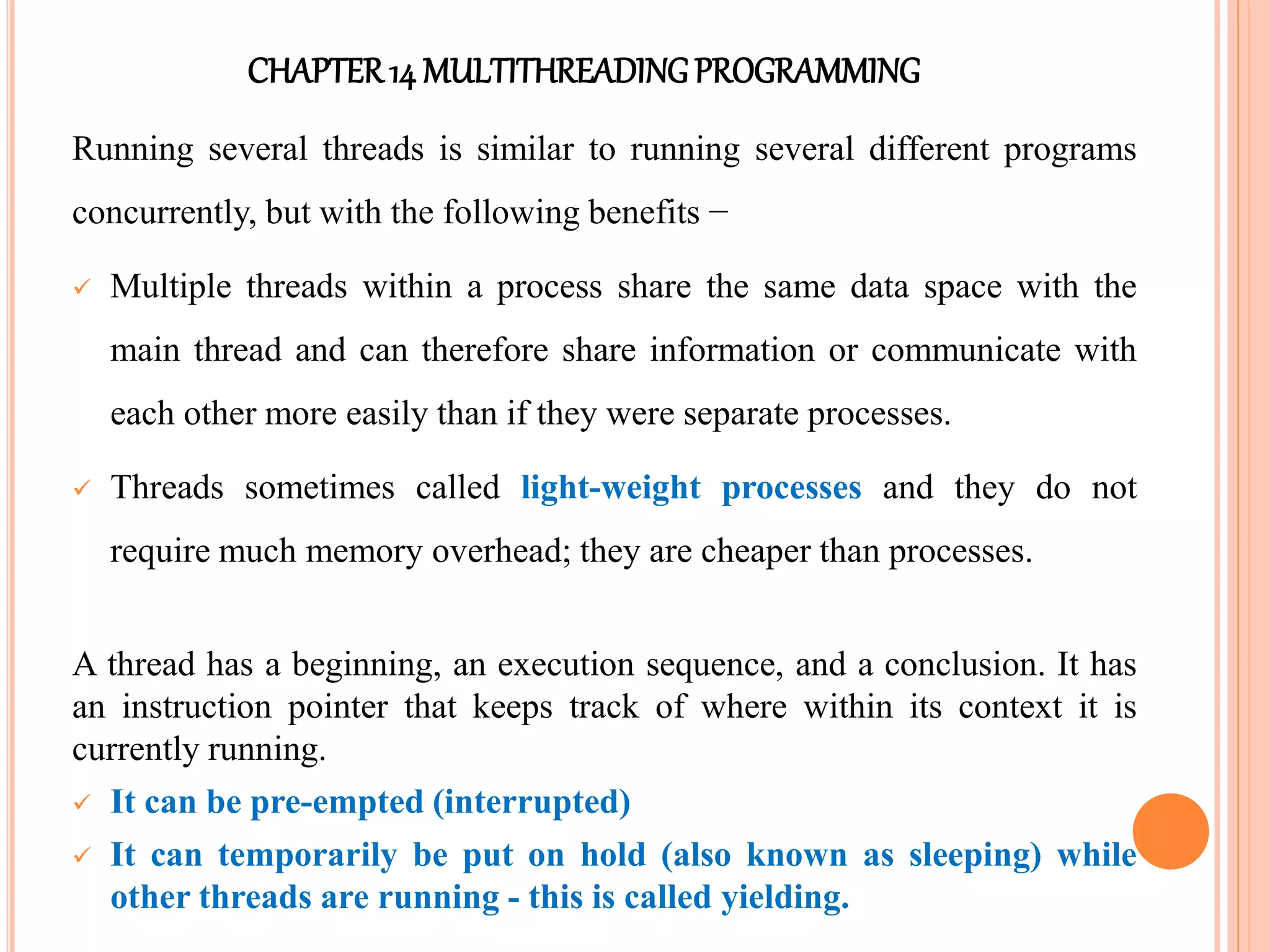 CHAPTER14 MULTITHREADINGPROGRAMMING
Running several threads is similar to running several different programs
concurrently, but with the following benefits −
 Multiple threads within a process share the same data space with the
main thread and can therefore share information or communicate with
each other more easily than if they were separate processes.
 Threads sometimes called light-weight processes and they do not
require much memory overhead; they are cheaper than processes.
A thread has a beginning, an execution sequence, and a conclusion. It has
an instruction pointer that keeps track of where within its context it is
currently running.
 It can be pre-empted (interrupted)
 It can temporarily be put on hold (also known as sleeping) while
other threads are running - this is called yielding.
 