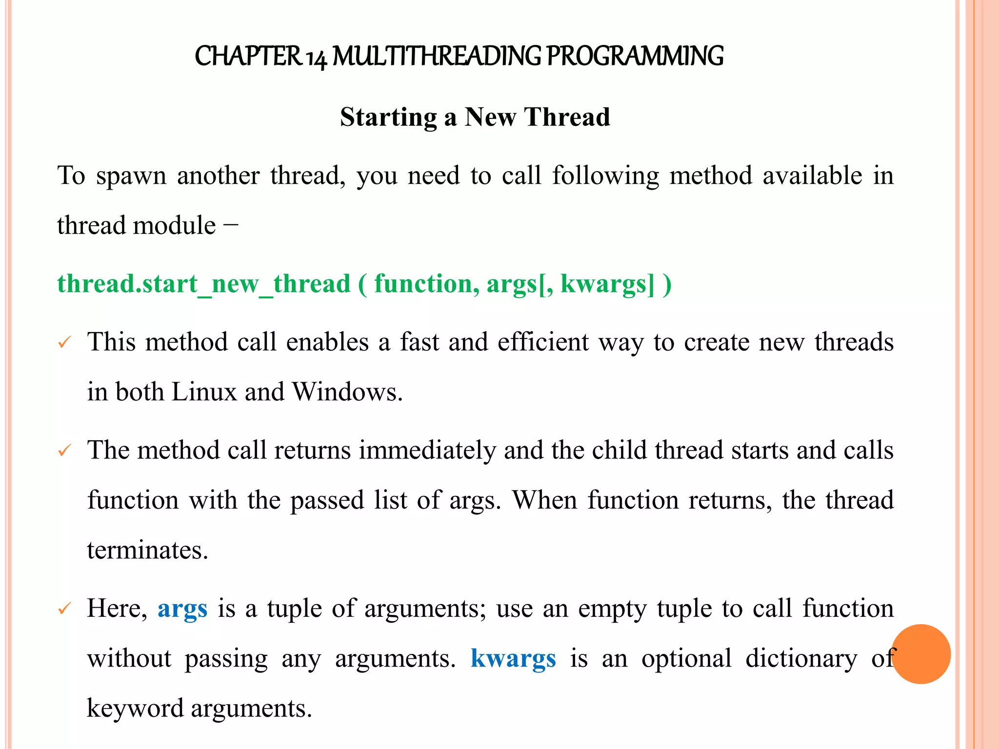 CHAPTER14 MULTITHREADINGPROGRAMMING
Starting a New Thread
To spawn another thread, you need to call following method available in
thread module −
thread.start_new_thread ( function, args[, kwargs] )
 This method call enables a fast and efficient way to create new threads
in both Linux and Windows.
 The method call returns immediately and the child thread starts and calls
function with the passed list of args. When function returns, the thread
terminates.
 Here, args is a tuple of arguments; use an empty tuple to call function
without passing any arguments. kwargs is an optional dictionary of
keyword arguments.
 