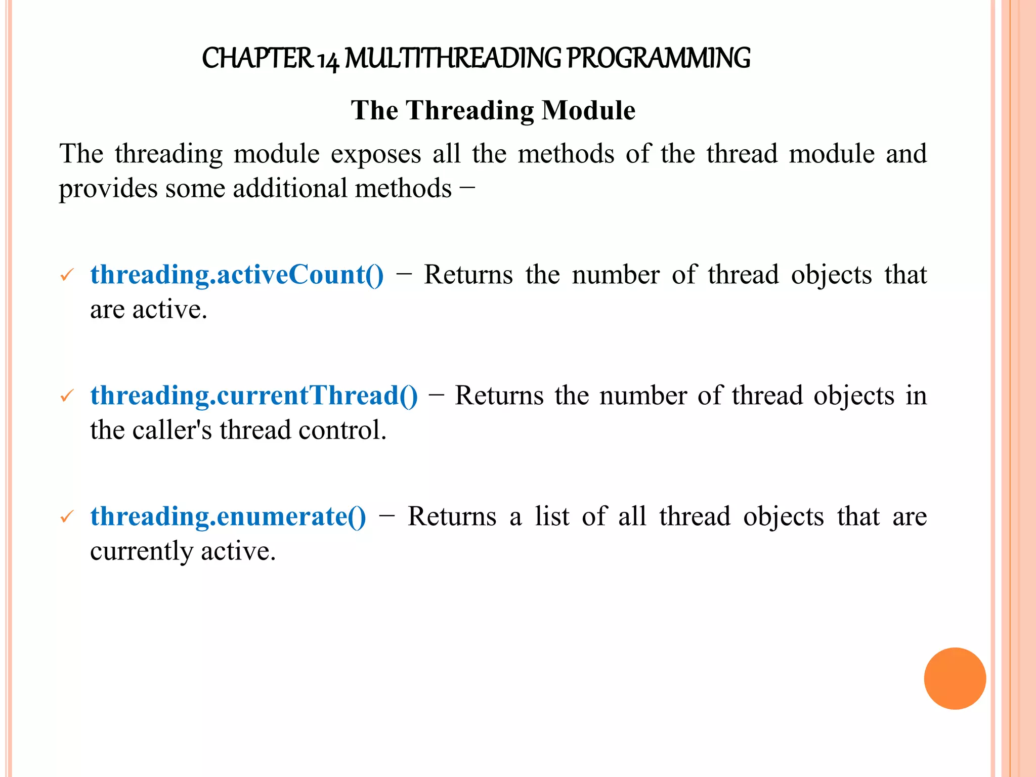 CHAPTER14 MULTITHREADINGPROGRAMMING
The Threading Module
The threading module exposes all the methods of the thread module and
provides some additional methods −
 threading.activeCount() − Returns the number of thread objects that
are active.
 threading.currentThread() − Returns the number of thread objects in
the caller's thread control.
 threading.enumerate() − Returns a list of all thread objects that are
currently active.
 