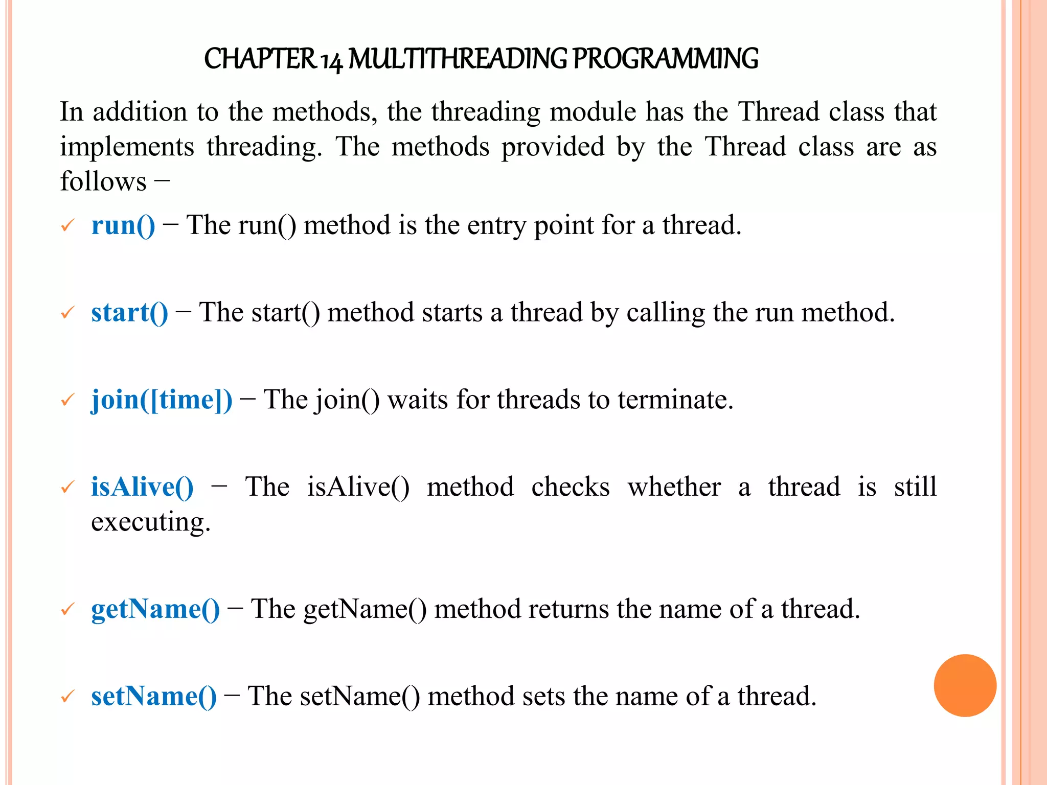 CHAPTER14 MULTITHREADINGPROGRAMMING
In addition to the methods, the threading module has the Thread class that
implements threading. The methods provided by the Thread class are as
follows −
 run() − The run() method is the entry point for a thread.
 start() − The start() method starts a thread by calling the run method.
 join([time]) − The join() waits for threads to terminate.
 isAlive() − The isAlive() method checks whether a thread is still
executing.
 getName() − The getName() method returns the name of a thread.
 setName() − The setName() method sets the name of a thread.
 