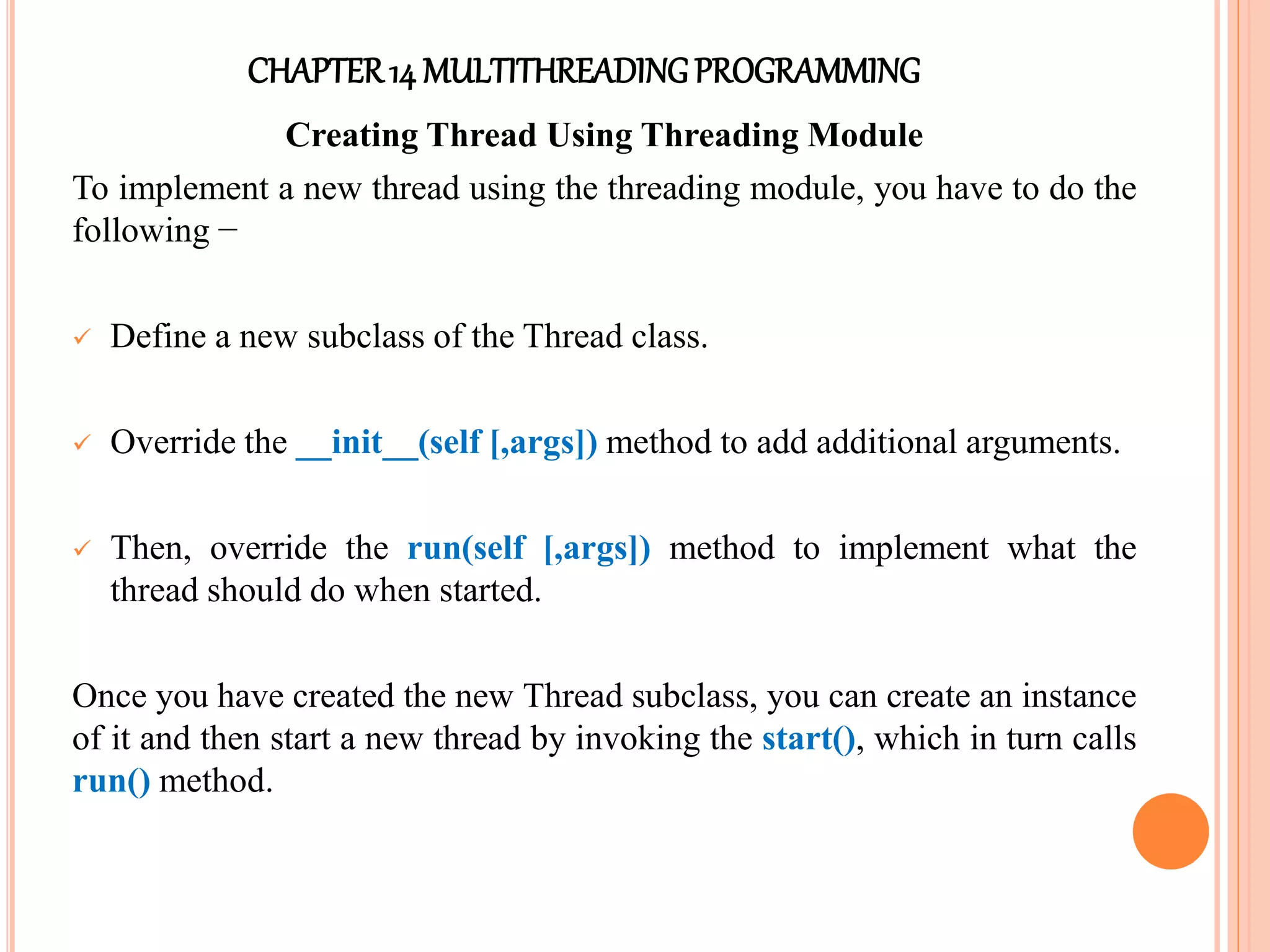 CHAPTER14 MULTITHREADINGPROGRAMMING
Creating Thread Using Threading Module
To implement a new thread using the threading module, you have to do the
following −
 Define a new subclass of the Thread class.
 Override the __init__(self [,args]) method to add additional arguments.
 Then, override the run(self [,args]) method to implement what the
thread should do when started.
Once you have created the new Thread subclass, you can create an instance
of it and then start a new thread by invoking the start(), which in turn calls
run() method.
 