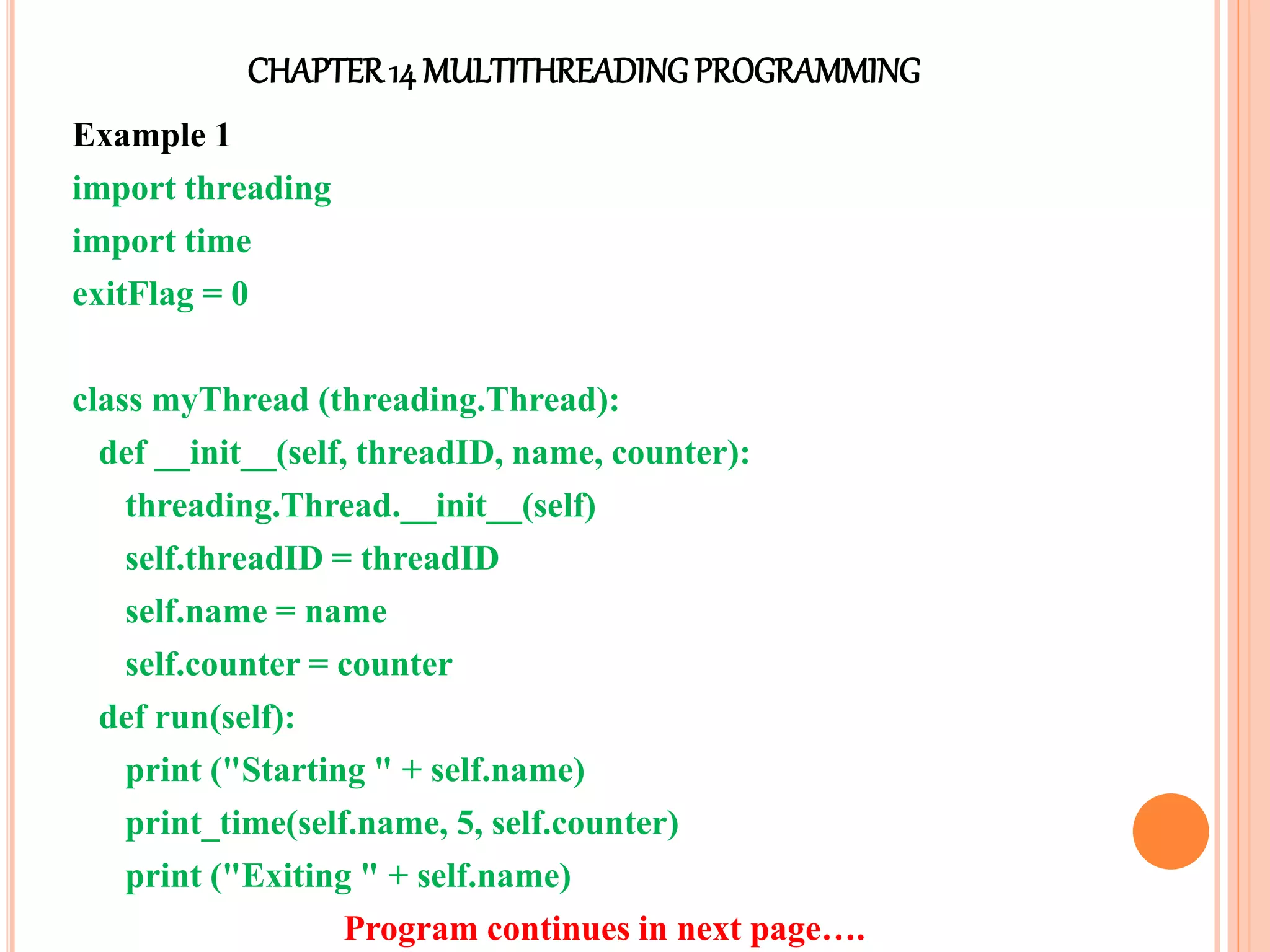 CHAPTER14 MULTITHREADINGPROGRAMMING
Example 1
import threading
import time
exitFlag = 0
class myThread (threading.Thread):
def __init__(self, threadID, name, counter):
threading.Thread.__init__(self)
self.threadID = threadID
self.name = name
self.counter = counter
def run(self):
print ("Starting " + self.name)
print_time(self.name, 5, self.counter)
print ("Exiting " + self.name)
Program continues in next page….
 