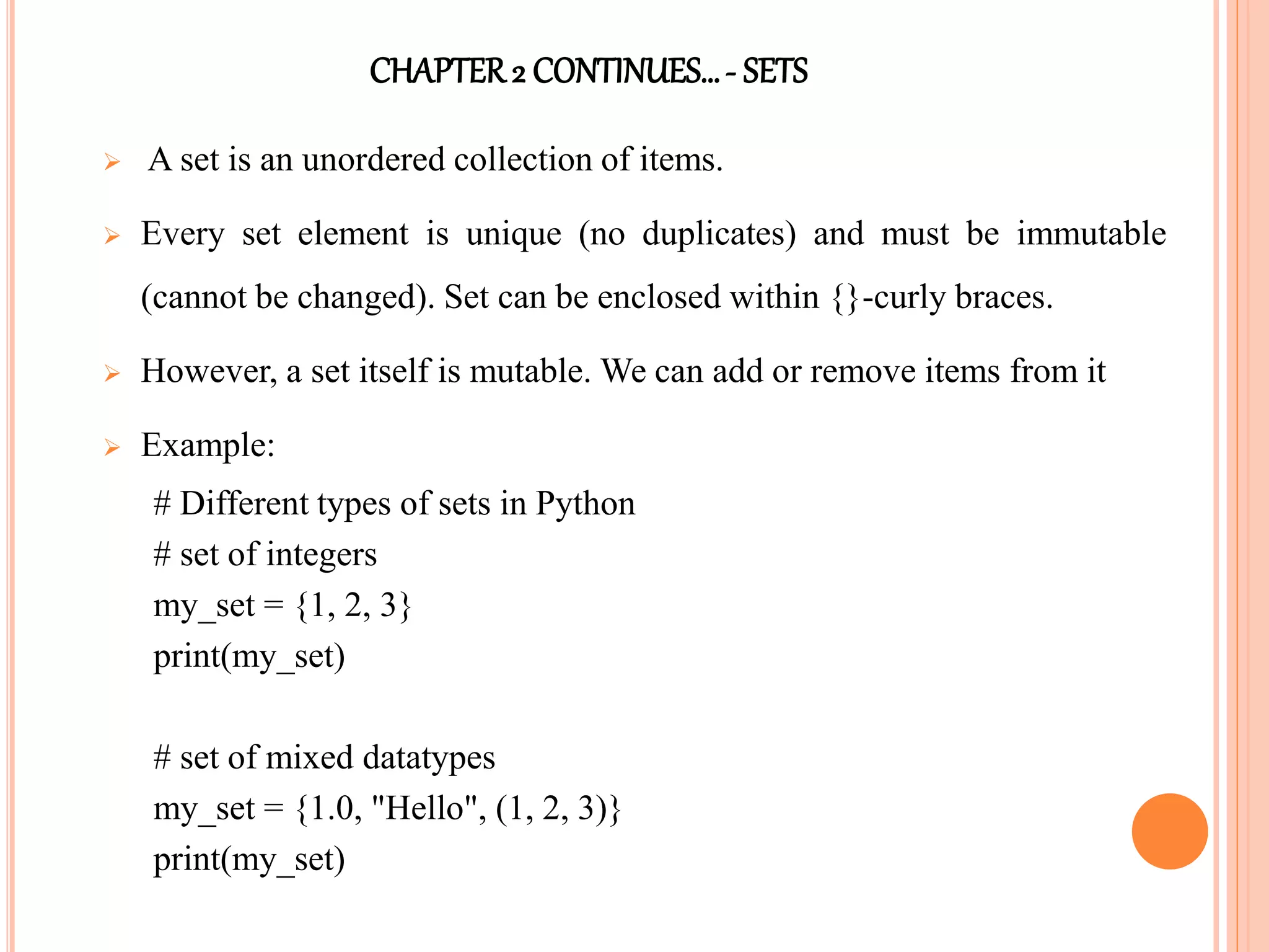 CHAPTER2 CONTINUES…- SETS
 A set is an unordered collection of items.
 Every set element is unique (no duplicates) and must be immutable
(cannot be changed). Set can be enclosed within {}-curly braces.
 However, a set itself is mutable. We can add or remove items from it
 Example:
# Different types of sets in Python
# set of integers
my_set = {1, 2, 3}
print(my_set)
# set of mixed datatypes
my_set = {1.0, "Hello", (1, 2, 3)}
print(my_set)
 