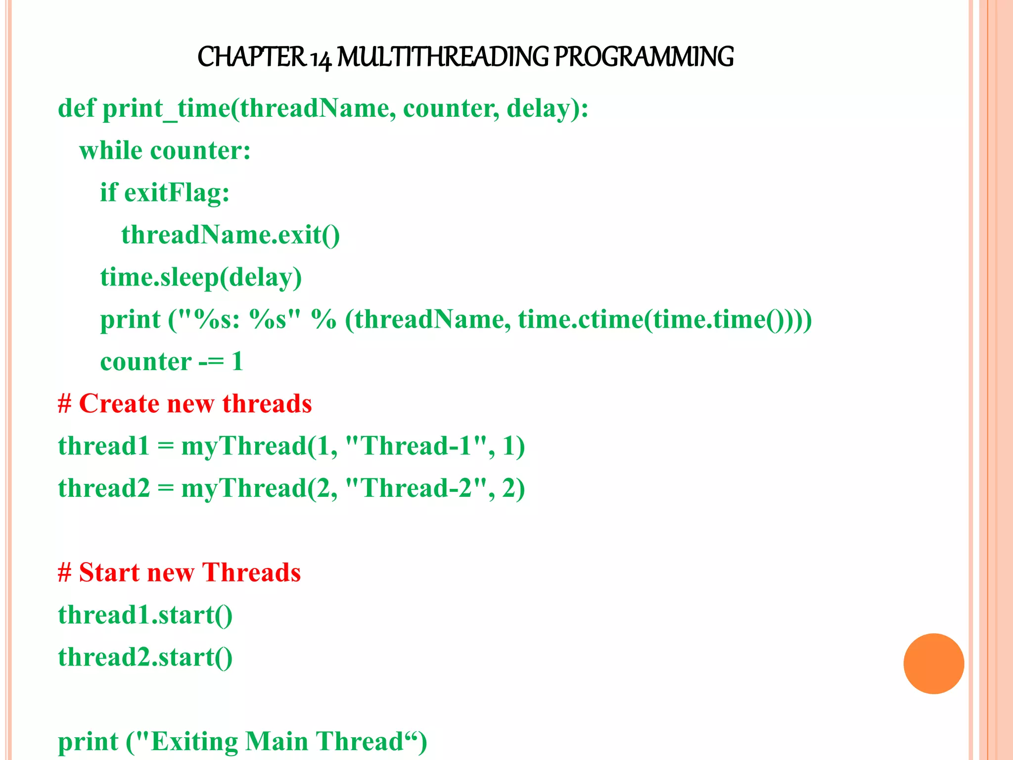 CHAPTER14 MULTITHREADINGPROGRAMMING
def print_time(threadName, counter, delay):
while counter:
if exitFlag:
threadName.exit()
time.sleep(delay)
print ("%s: %s" % (threadName, time.ctime(time.time())))
counter -= 1
# Create new threads
thread1 = myThread(1, "Thread-1", 1)
thread2 = myThread(2, "Thread-2", 2)
# Start new Threads
thread1.start()
thread2.start()
print ("Exiting Main Thread“)
 