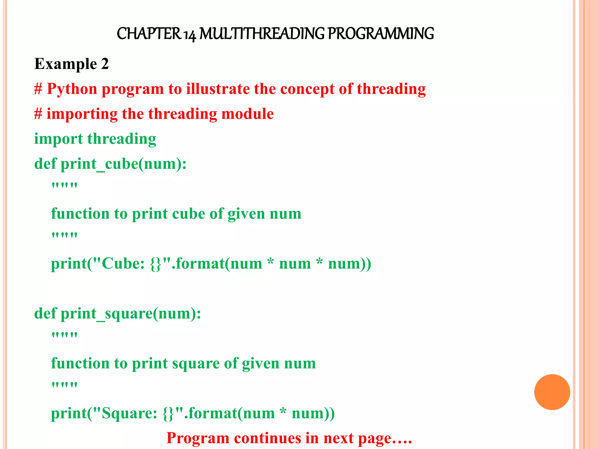 CHAPTER14 MULTITHREADINGPROGRAMMING
Example 2
# Python program to illustrate the concept of threading
# importing the threading module
import threading
def print_cube(num):
"""
function to print cube of given num
"""
print("Cube: {}".format(num * num * num))
def print_square(num):
"""
function to print square of given num
"""
print("Square: {}".format(num * num))
Program continues in next page….
 