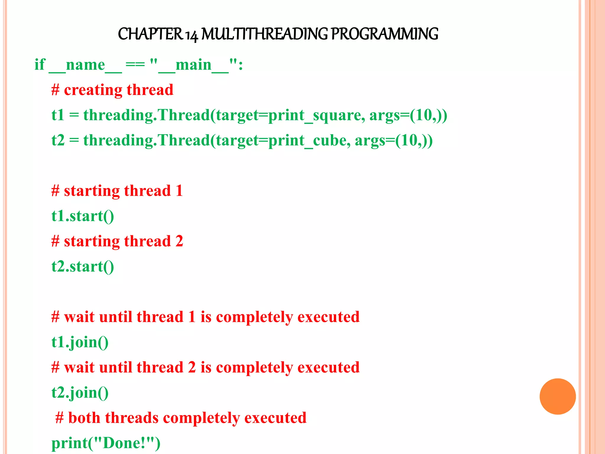 CHAPTER14 MULTITHREADINGPROGRAMMING
if __name__ == "__main__":
# creating thread
t1 = threading.Thread(target=print_square, args=(10,))
t2 = threading.Thread(target=print_cube, args=(10,))
# starting thread 1
t1.start()
# starting thread 2
t2.start()
# wait until thread 1 is completely executed
t1.join()
# wait until thread 2 is completely executed
t2.join()
# both threads completely executed
print("Done!")
 