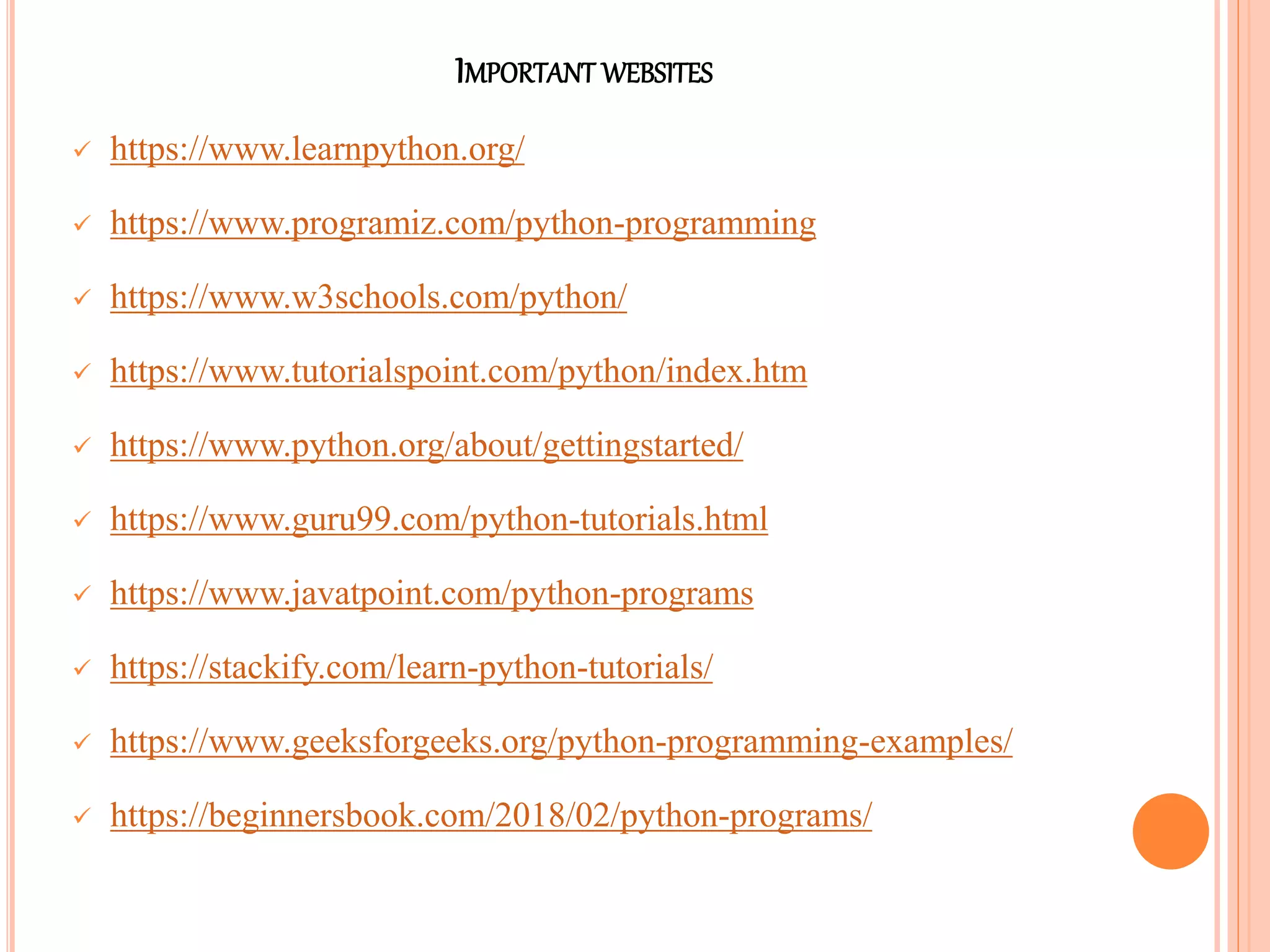 IMPORTANT WEBSITES
 https://www.learnpython.org/
 https://www.programiz.com/python-programming
 https://www.w3schools.com/python/
 https://www.tutorialspoint.com/python/index.htm
 https://www.python.org/about/gettingstarted/
 https://www.guru99.com/python-tutorials.html
 https://www.javatpoint.com/python-programs
 https://stackify.com/learn-python-tutorials/
 https://www.geeksforgeeks.org/python-programming-examples/
 https://beginnersbook.com/2018/02/python-programs/
 