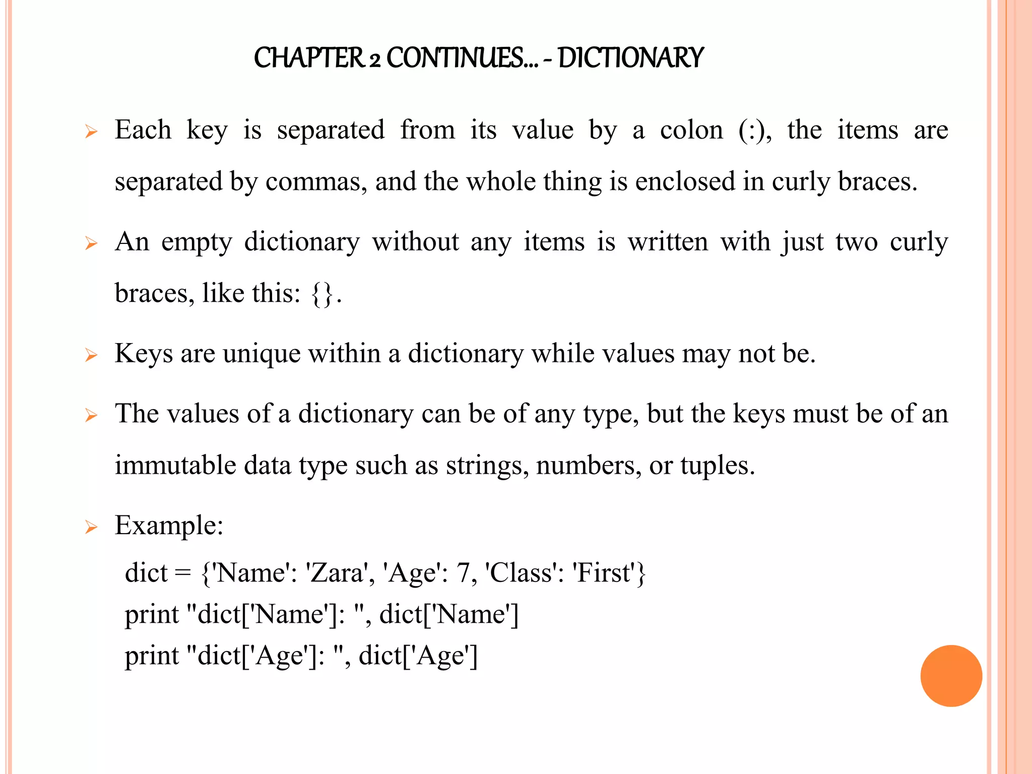 CHAPTER2 CONTINUES…- DICTIONARY
 Each key is separated from its value by a colon (:), the items are
separated by commas, and the whole thing is enclosed in curly braces.
 An empty dictionary without any items is written with just two curly
braces, like this: {}.
 Keys are unique within a dictionary while values may not be.
 The values of a dictionary can be of any type, but the keys must be of an
immutable data type such as strings, numbers, or tuples.
 Example:
dict = {'Name': 'Zara', 'Age': 7, 'Class': 'First'}
print "dict['Name']: ", dict['Name']
print "dict['Age']: ", dict['Age']
 
