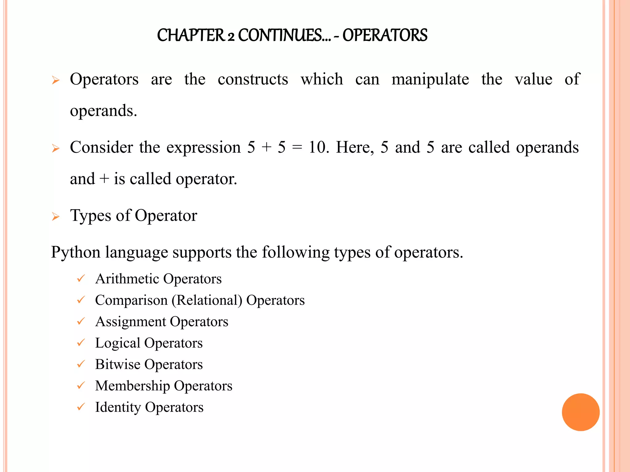 CHAPTER2 CONTINUES…- OPERATORS
 Operators are the constructs which can manipulate the value of
operands.
 Consider the expression 5 + 5 = 10. Here, 5 and 5 are called operands
and + is called operator.
 Types of Operator
Python language supports the following types of operators.
 Arithmetic Operators
 Comparison (Relational) Operators
 Assignment Operators
 Logical Operators
 Bitwise Operators
 Membership Operators
 Identity Operators
 