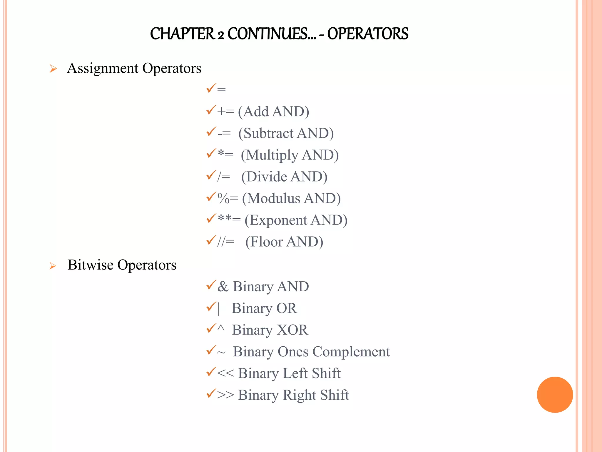 CHAPTER2 CONTINUES…- OPERATORS
 Assignment Operators
=
+= (Add AND)
-= (Subtract AND)
*= (Multiply AND)
/= (Divide AND)
%= (Modulus AND)
**= (Exponent AND)
//= (Floor AND)
 Bitwise Operators
& Binary AND
| Binary OR
^ Binary XOR
~ Binary Ones Complement
<< Binary Left Shift
>> Binary Right Shift
 