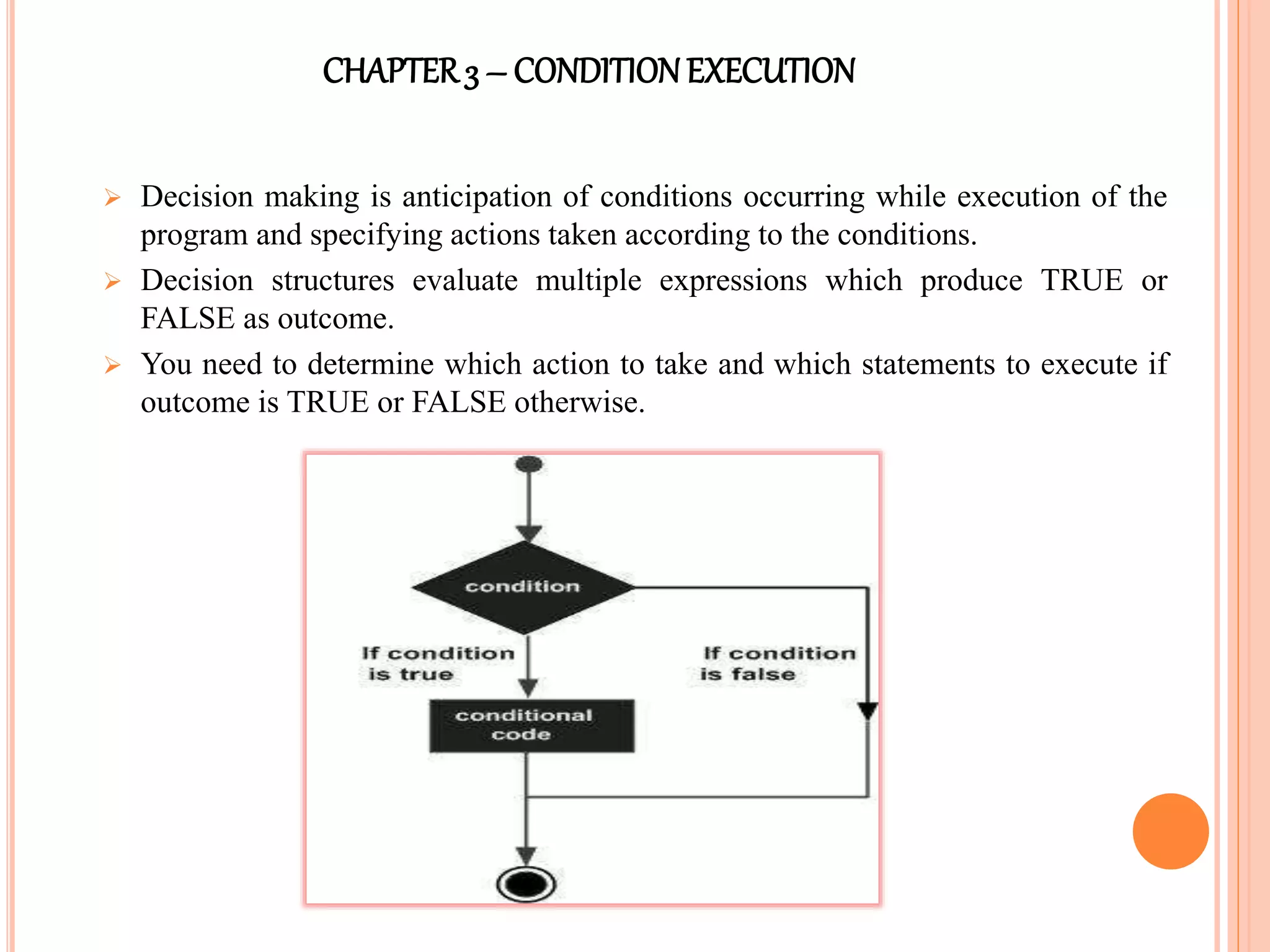 CHAPTER3 – CONDITIONEXECUTION
 Decision making is anticipation of conditions occurring while execution of the
program and specifying actions taken according to the conditions.
 Decision structures evaluate multiple expressions which produce TRUE or
FALSE as outcome.
 You need to determine which action to take and which statements to execute if
outcome is TRUE or FALSE otherwise.
 