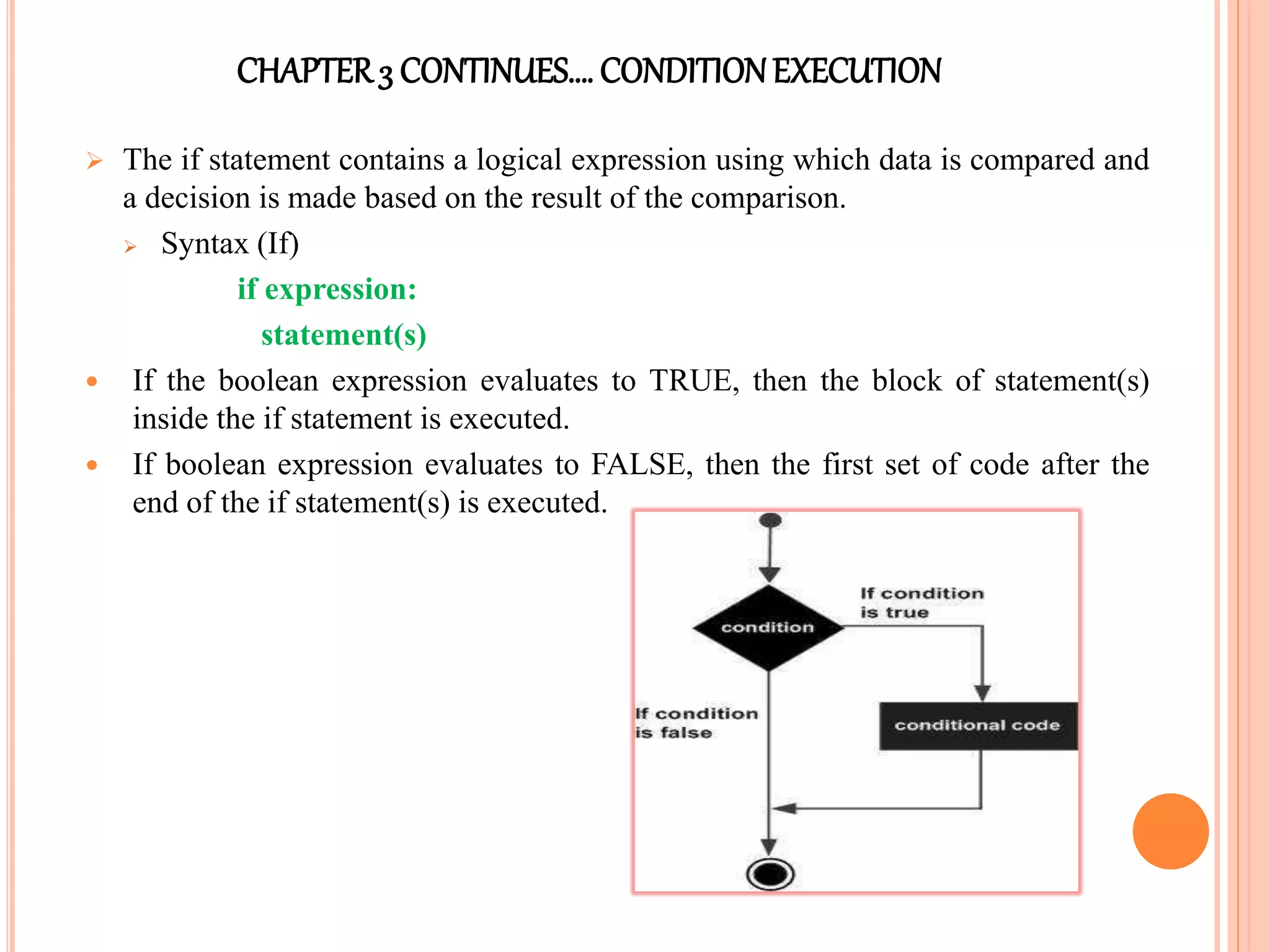 CHAPTER3 CONTINUES…. CONDITIONEXECUTION
 The if statement contains a logical expression using which data is compared and
a decision is made based on the result of the comparison.
 Syntax (If)
if expression:
statement(s)
 If the boolean expression evaluates to TRUE, then the block of statement(s)
inside the if statement is executed.
 If boolean expression evaluates to FALSE, then the first set of code after the
end of the if statement(s) is executed.
 