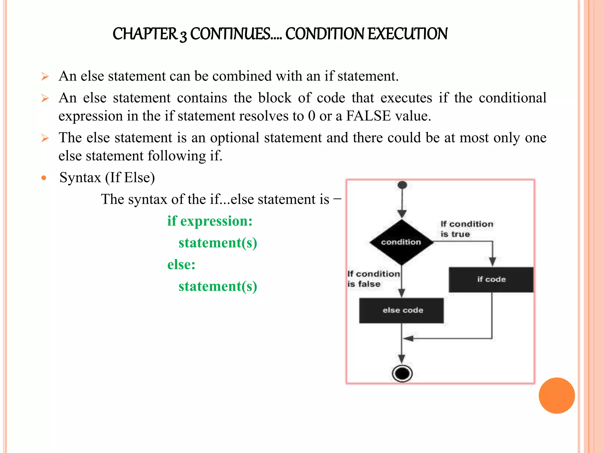 CHAPTER3 CONTINUES…. CONDITIONEXECUTION
 An else statement can be combined with an if statement.
 An else statement contains the block of code that executes if the conditional
expression in the if statement resolves to 0 or a FALSE value.
 The else statement is an optional statement and there could be at most only one
else statement following if.
 Syntax (If Else)
The syntax of the if...else statement is −
if expression:
statement(s)
else:
statement(s)
 